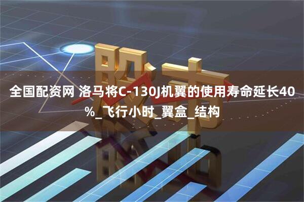 全国配资网 洛马将C-130J机翼的使用寿命延长40%_飞行小时_翼盒_结构