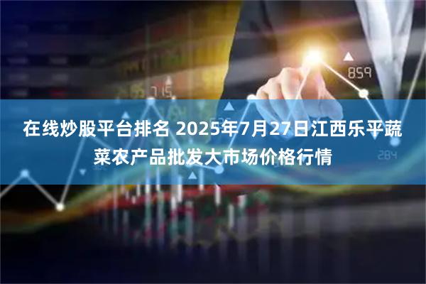 在线炒股平台排名 2025年7月27日江西乐平蔬菜农产品批发大市场价格行情