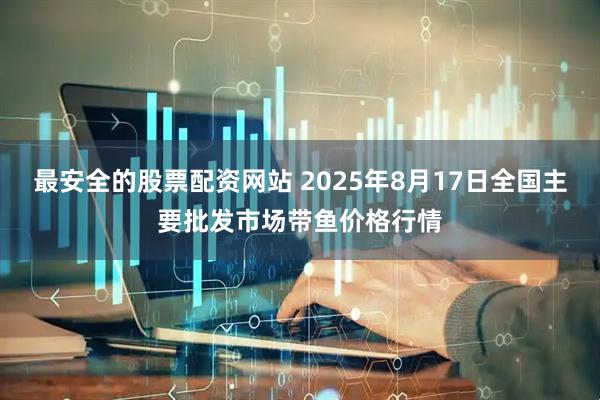 最安全的股票配资网站 2025年8月17日全国主要批发市场带鱼价格行情
