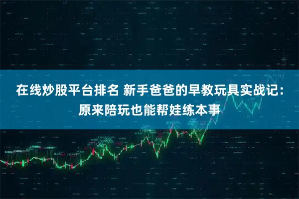 在线炒股平台排名 新手爸爸的早教玩具实战记：原来陪玩也能帮娃练本事