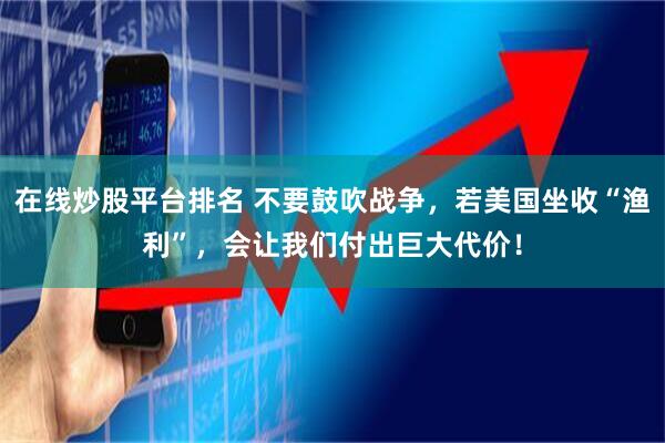在线炒股平台排名 不要鼓吹战争，若美国坐收“渔利”，会让我们付出巨大代价！