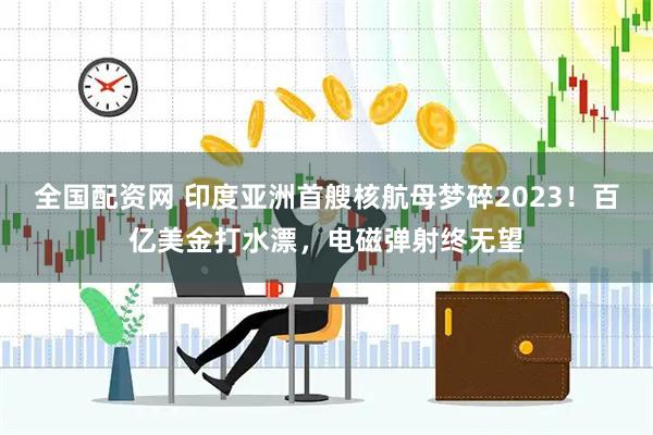 全国配资网 印度亚洲首艘核航母梦碎2023！百亿美金打水漂，电磁弹射终无望