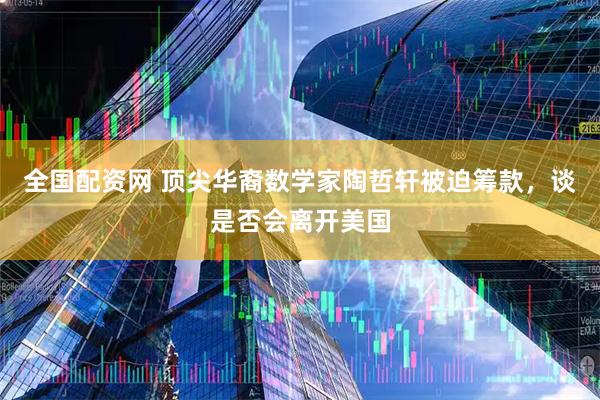 全国配资网 顶尖华裔数学家陶哲轩被迫筹款，谈是否会离开美国