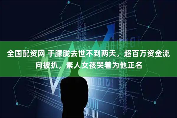 全国配资网 于朦胧去世不到两天，超百万资金流向被扒，素人女孩哭着为他正名