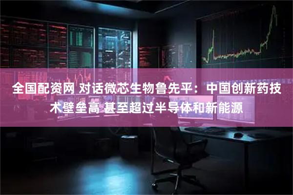 全国配资网 对话微芯生物鲁先平：中国创新药技术壁垒高 甚至超过半导体和新能源