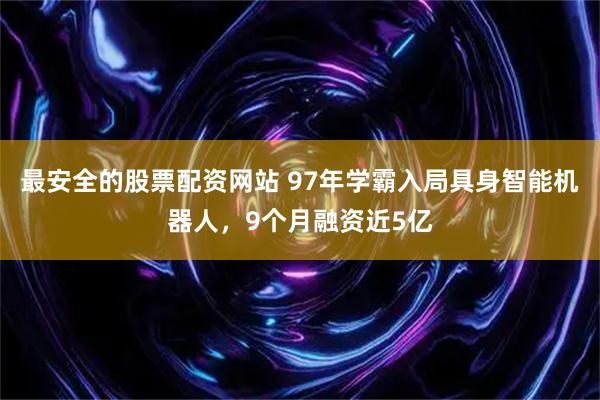 最安全的股票配资网站 97年学霸入局具身智能机器人，9个月融资近5亿