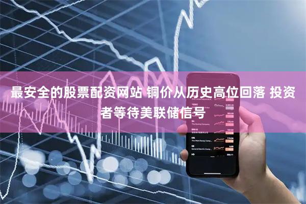 最安全的股票配资网站 铜价从历史高位回落 投资者等待美联储信号