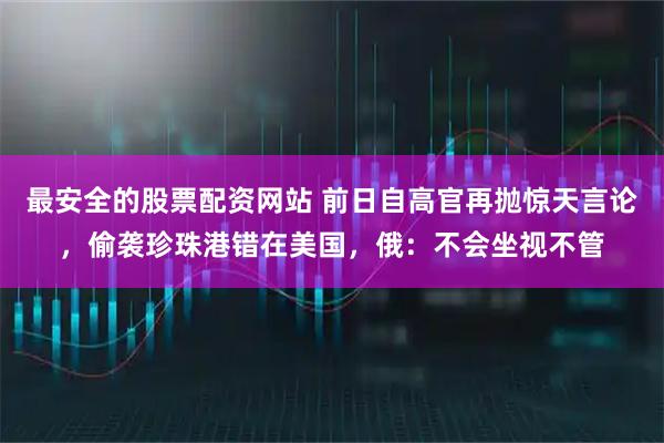 最安全的股票配资网站 前日自高官再抛惊天言论，偷袭珍珠港错在美国，俄：不会坐视不管
