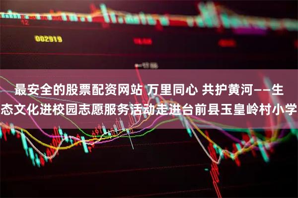 最安全的股票配资网站 万里同心 共护黄河——生态文化进校园志愿服务活动走进台前县玉皇岭村小学