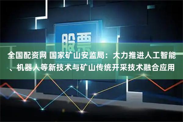 全国配资网 国家矿山安监局：大力推进人工智能、机器人等新技术与矿山传统开采技术融合应用