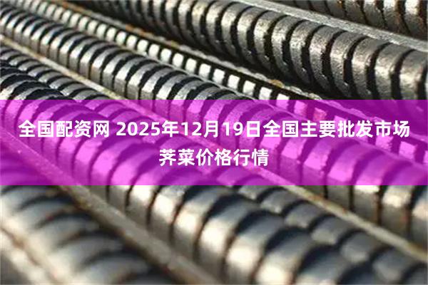 全国配资网 2025年12月19日全国主要批发市场荠菜价格行情