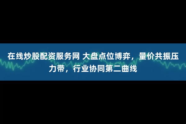 在线炒股配资服务网 大盘点位博弈，量价共振压力带，行业协同第二曲线