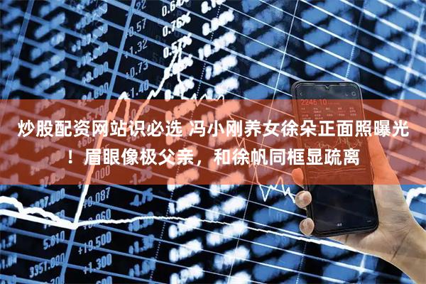 炒股配资网站识必选 冯小刚养女徐朵正面照曝光！眉眼像极父亲，和徐帆同框显疏离