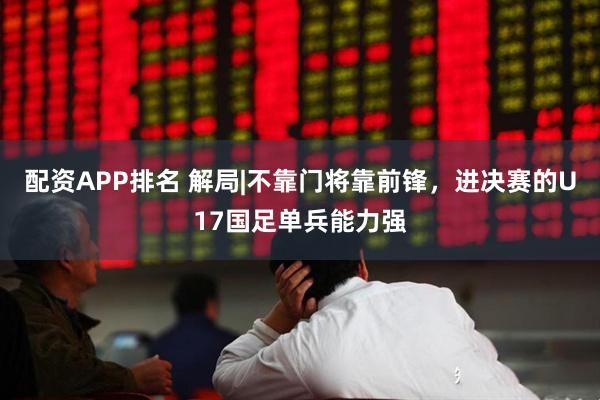 配资APP排名 解局|不靠门将靠前锋，进决赛的U17国足单兵能力强