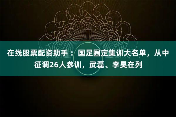 在线股票配资助手 ：国足圈定集训大名单，从中征调26人参训，武磊、李昊在列