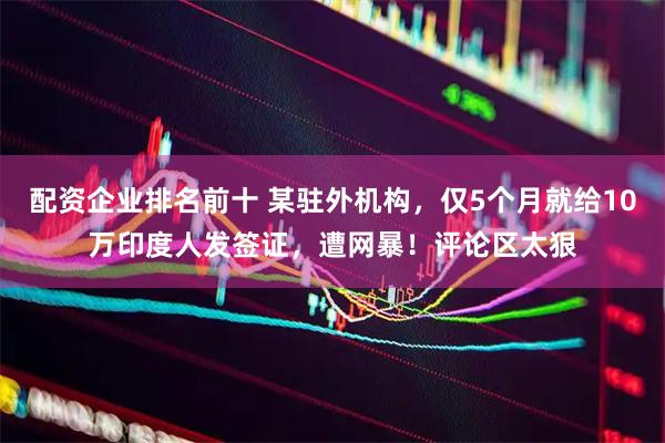 配资企业排名前十 某驻外机构，仅5个月就给10万印度人发签证，遭网暴！评论区太狠