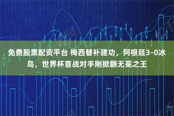 免费股票配资平台 梅西替补建功，阿根廷3-0冰岛，世界杯首战对手刚掀翻无冕之王