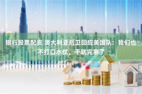 银行股票配资 澳大利亚后卫回应美国队：我们也不打口水仗，干就完事了